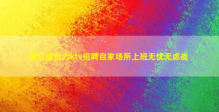 阳江很给力ktv招聘自家场所上班无忧无虑战